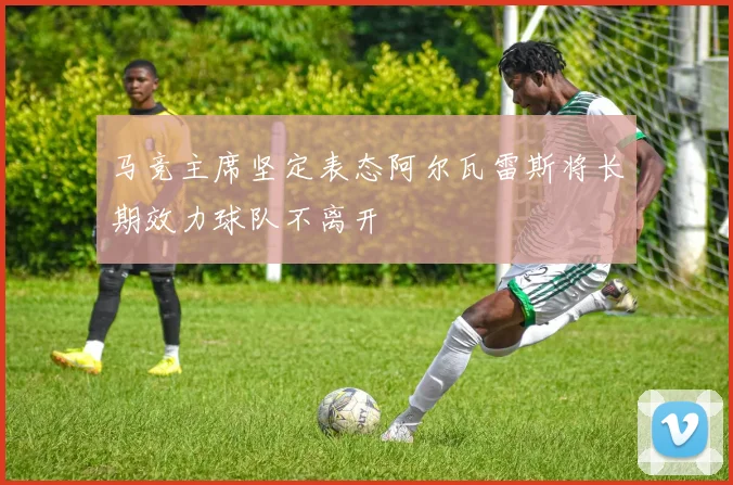 马竞主席坚定表态阿尔瓦雷斯将长期效力球队不离开