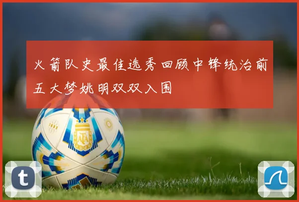 火箭队史最佳选秀回顾中锋统治前五大梦姚明双双入围