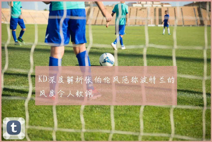 KD深度解析张伯伦风范称波特兰的风度令人钦佩