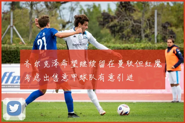 齐尔克泽希望继续留在曼联但红魔考虑出售意甲球队有意引进