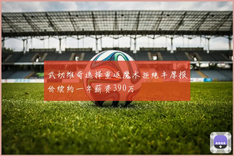 武切维奇选择重返魔术拒绝丰厚报价续约一年薪资390万