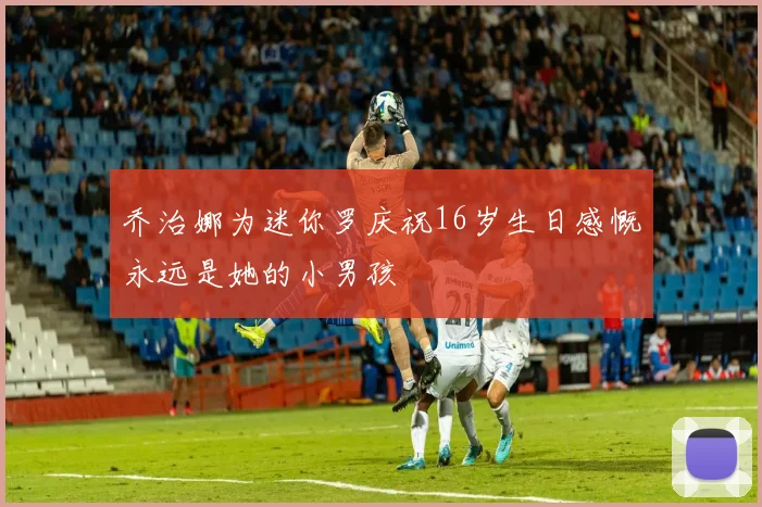 乔治娜为迷你罗庆祝16岁生日感慨永远是她的小男孩
