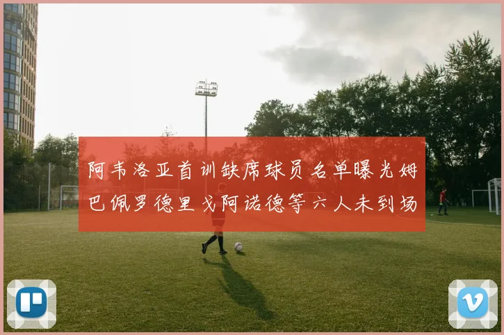 阿韦洛亚首训缺席球员名单曝光姆巴佩罗德里戈阿诺德等六人未到场