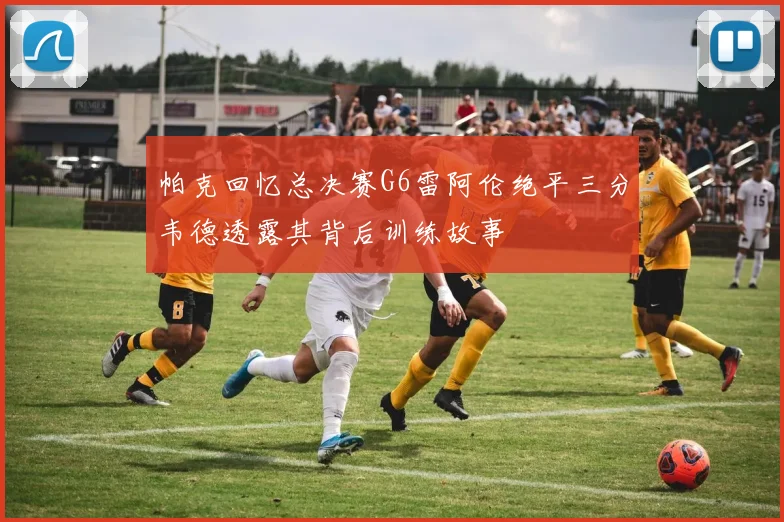 帕克回忆总决赛G6雷阿伦绝平三分韦德透露其背后训练故事