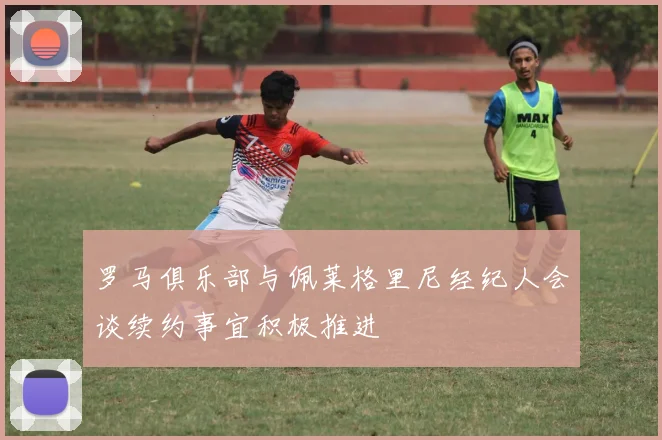 罗马俱乐部与佩莱格里尼经纪人会谈续约事宜积极推进
