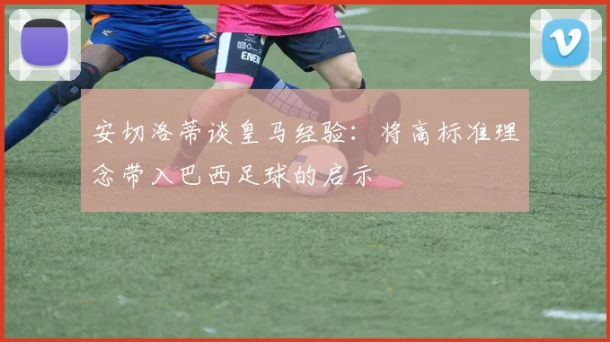 安切洛蒂谈皇马经验：将高标准理念带入巴西足球的启示