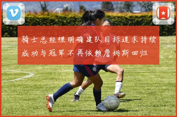 骑士总经理明确建队目标追求持续成功与冠军不再依赖詹姆斯回归