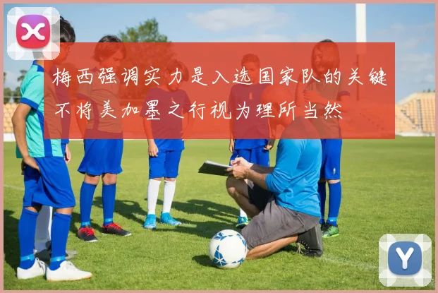 梅西强调实力是入选国家队的关键不将美加墨之行视为理所当然