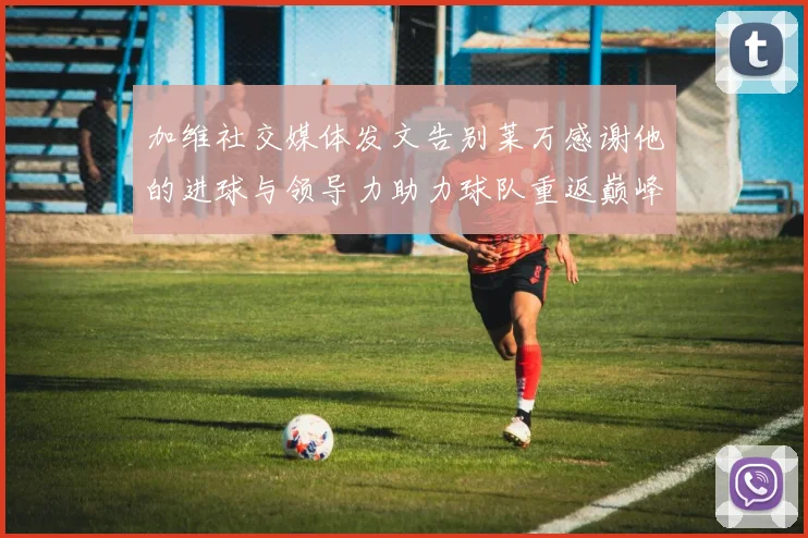 加维社交媒体发文告别莱万感谢他的进球与领导力助力球队重返巅峰