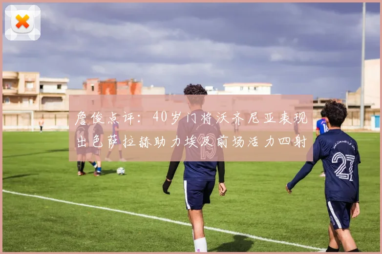 詹俊点评：40岁门将沃齐尼亚表现出色萨拉赫助力埃及前场活力四射