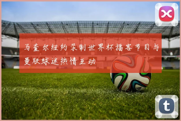 马奎尔纽约录制世界杯播客节目与曼联球迷热情互动