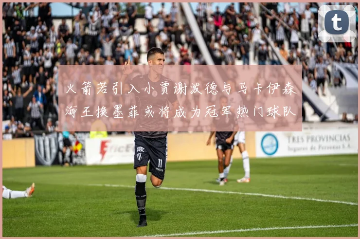 火箭若引入小贾谢泼德与马卡伊森海王换墨菲或将成为冠军热门球队