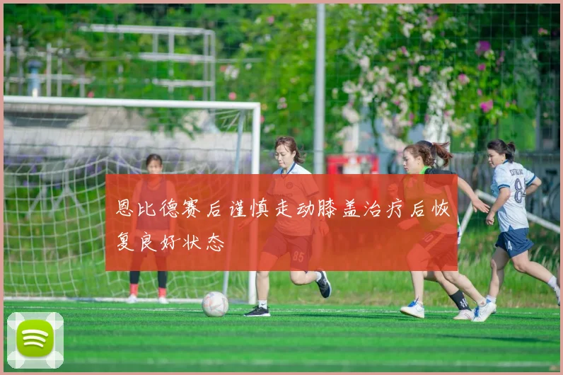 恩比德赛后谨慎走动膝盖治疗后恢复良好状态