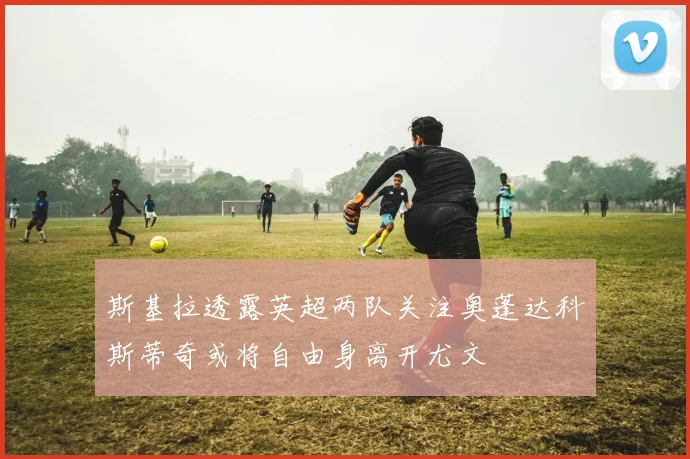 斯基拉透露英超两队关注奥蓬达科斯蒂奇或将自由身离开尤文
