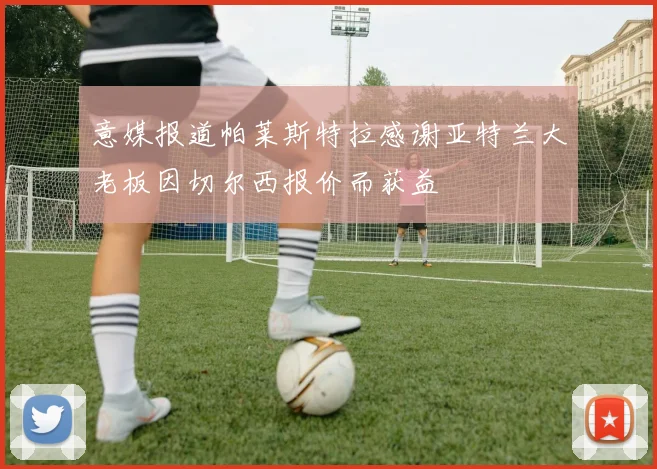 意媒报道帕莱斯特拉感谢亚特兰大老板因切尔西报价而获益
