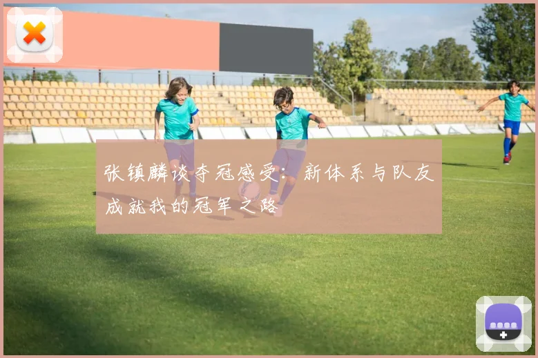张镇麟谈夺冠感受：新体系与队友成就我的冠军之路