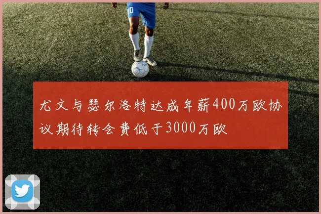 尤文与瑟尔洛特达成年薪400万欧协议期待转会费低于3000万欧