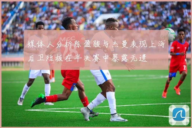 媒体人分析陈盈骏与杰曼表现上海后卫短板在半决赛中暴露无遗