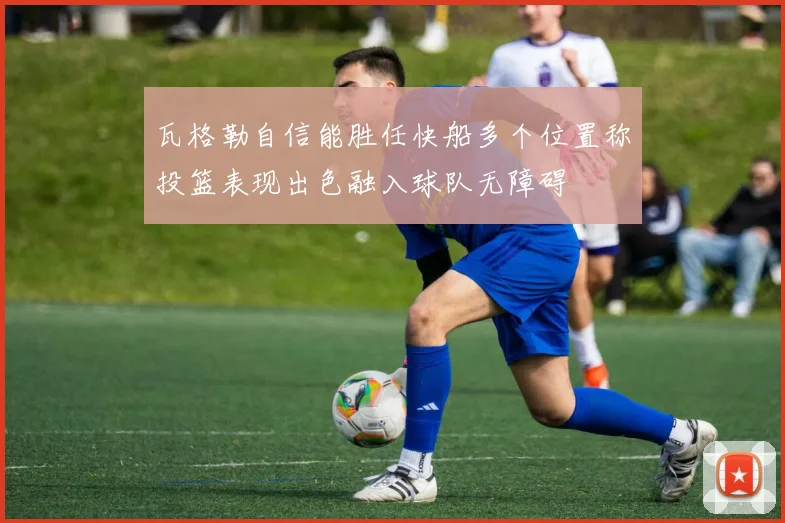 瓦格勒自信能胜任快船多个位置称投篮表现出色融入球队无障碍