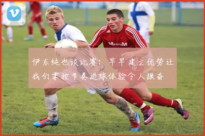 伊东纯也谈比赛：早早建立优势让我们掌控节奏进球体验令人振奋