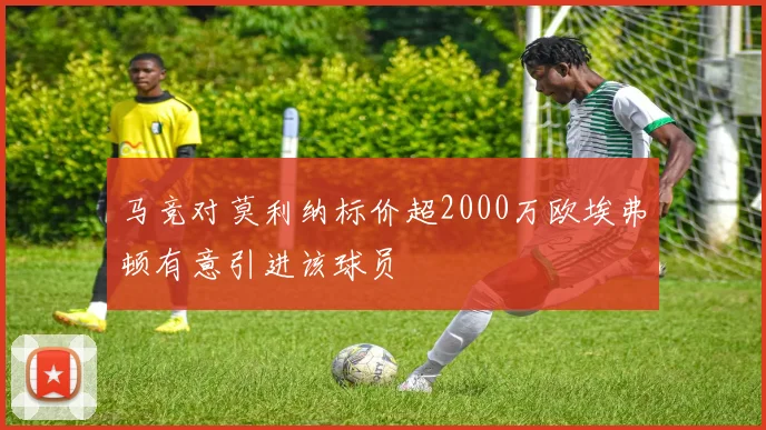 马竞对莫利纳标价超2000万欧埃弗顿有意引进该球员